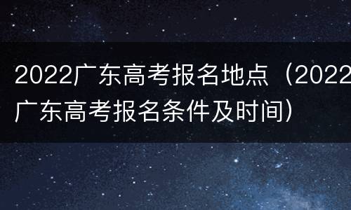 2022广东高考报名地点（2022广东高考报名条件及时间）