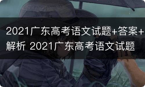2021广东高考语文试题+答案+解析 2021广东高考语文试题 答案 解析视频