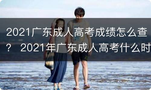 2021广东成人高考成绩怎么查？ 2021年广东成人高考什么时候出成绩