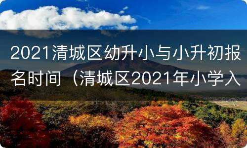 2021清城区幼升小与小升初报名时间（清城区2021年小学入学报名）