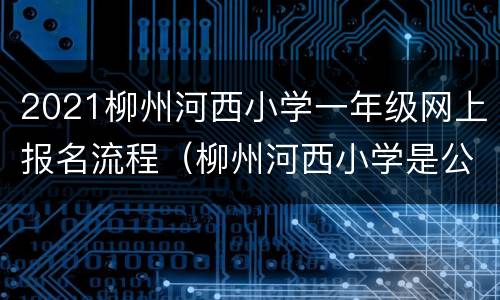 2021柳州河西小学一年级网上报名流程（柳州河西小学是公办还是民办）