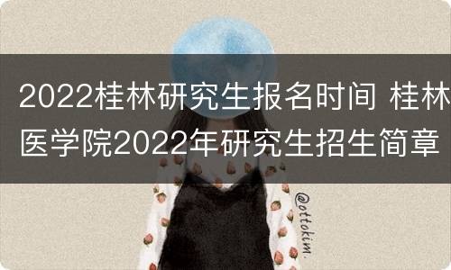 2022桂林研究生报名时间 桂林医学院2022年研究生招生简章