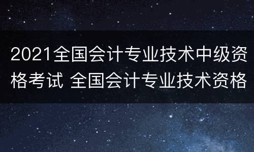 2021全国会计专业技术中级资格考试 全国会计专业技术资格中级考试时间