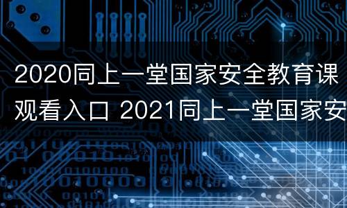 2020同上一堂国家安全教育课观看入口 2021同上一堂国家安全教育课心得体会