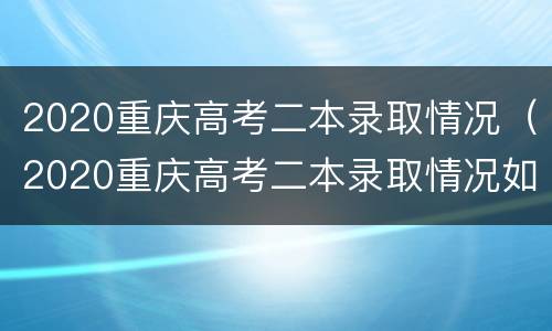 2020重庆高考二本录取情况（2020重庆高考二本录取情况如何）