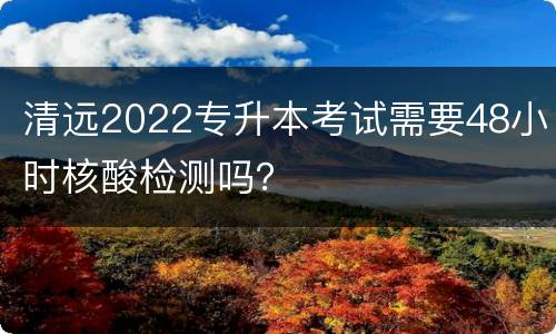 清远2022专升本考试需要48小时核酸检测吗？