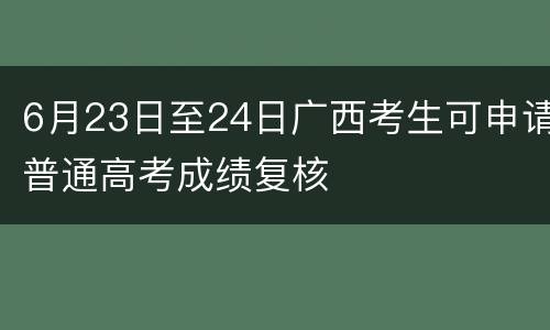 6月23日至24日广西考生可申请普通高考成绩复核
