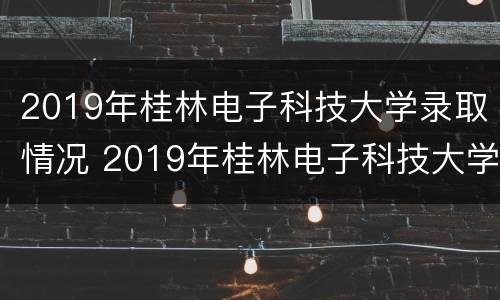 2019年桂林电子科技大学录取情况 2019年桂林电子科技大学录取情况如何