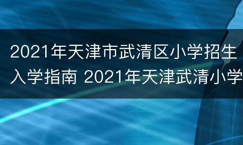 2021年天津市武清区小学招生入学指南 2021年天津武清小学报名时间