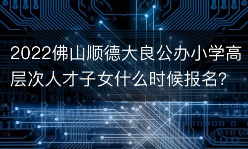 2022佛山顺德大良公办小学高层次人才子女什么时候报名？
