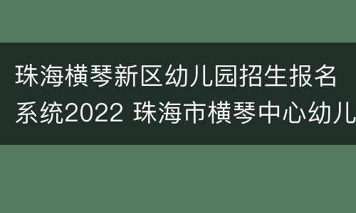 珠海横琴新区幼儿园招生报名系统2022 珠海市横琴中心幼儿园招生