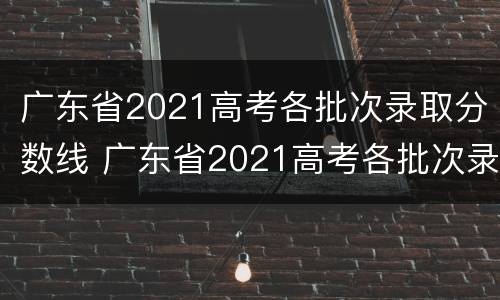 广东省2021高考各批次录取分数线 广东省2021高考各批次录取分数线