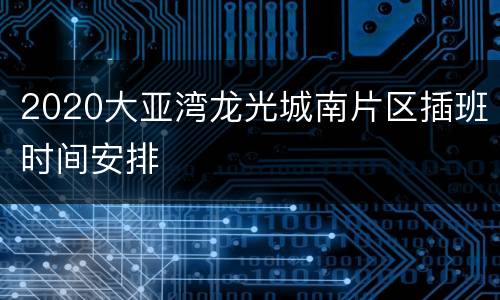 2020大亚湾龙光城南片区插班时间安排