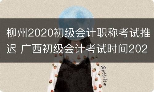 柳州2020初级会计职称考试推迟 广西初级会计考试时间2020最新消息