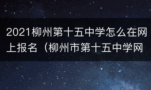 2021柳州第十五中学怎么在网上报名（柳州市第十五中学网上报名）