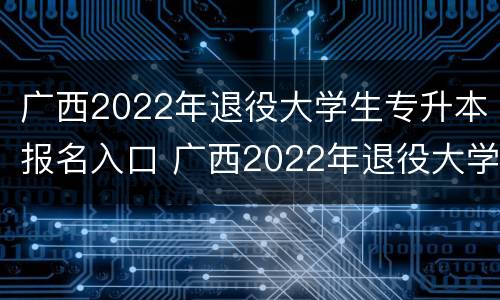广西2022年退役大学生专升本报名入口 广西2022年退役大学生专升本报名入口在哪里