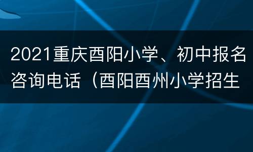 2021重庆酉阳小学、初中报名咨询电话（酉阳酉州小学招生办电话）