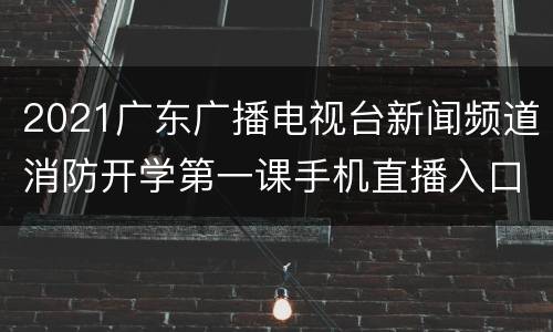 2021广东广播电视台新闻频道消防开学第一课手机直播入口