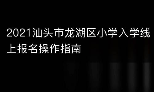 2021汕头市龙湖区小学入学线上报名操作指南