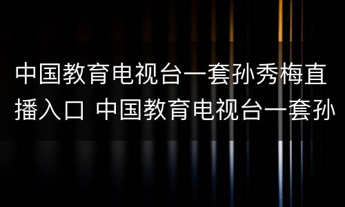 中国教育电视台一套孙秀梅直播入口 中国教育电视台一套孙秀梅直播回放入口