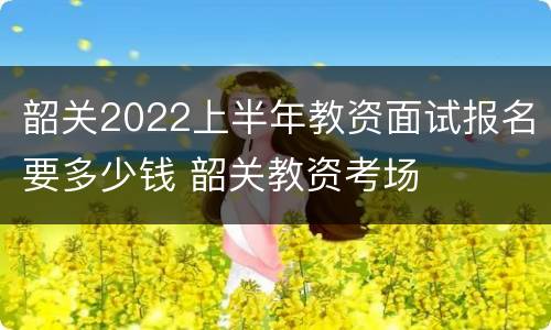 韶关2022上半年教资面试报名要多少钱 韶关教资考场