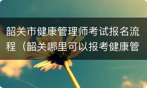 韶关市健康管理师考试报名流程（韶关哪里可以报考健康管理师）