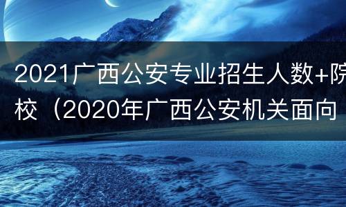 2021广西公安专业招生人数+院校（2020年广西公安机关面向公安院校）