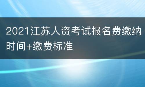 2021江苏人资考试报名费缴纳时间+缴费标准