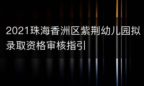 2021珠海香洲区紫荆幼儿园拟录取资格审核指引