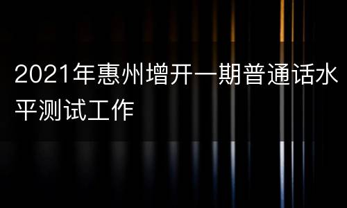 2021年惠州增开一期普通话水平测试工作