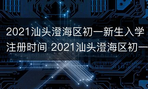 2021汕头澄海区初一新生入学注册时间 2021汕头澄海区初一新生入学注册时间查询