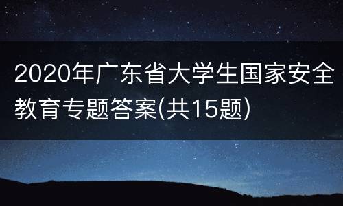 2020年广东省大学生国家安全教育专题答案(共15题)