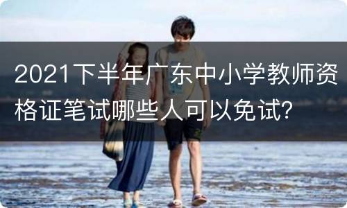 2021下半年广东中小学教师资格证笔试哪些人可以免试？