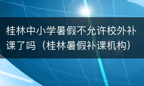 桂林中小学暑假不允许校外补课了吗（桂林暑假补课机构）