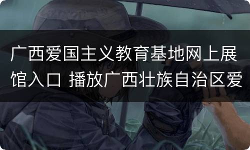 广西爱国主义教育基地网上展馆入口 播放广西壮族自治区爱国主义教育作文