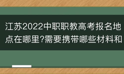 江苏2022中职职教高考报名地点在哪里?需要携带哪些材料和证件?
