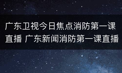 广东卫视今日焦点消防第一课直播 广东新闻消防第一课直播
