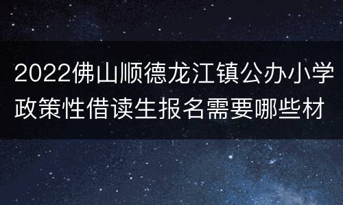 2022佛山顺德龙江镇公办小学政策性借读生报名需要哪些材料？