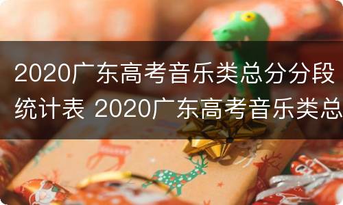 2020广东高考音乐类总分分段统计表 2020广东高考音乐类总分分段统计表图片