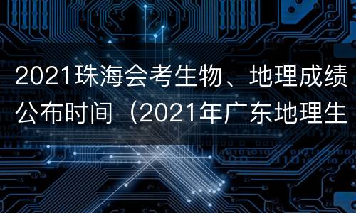 2021珠海会考生物、地理成绩公布时间（2021年广东地理生物会考成绩查询时间）