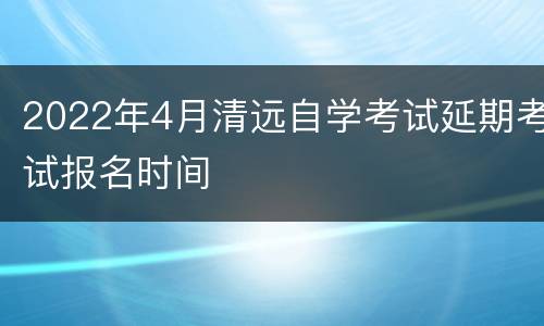 2022年4月清远自学考试延期考试报名时间