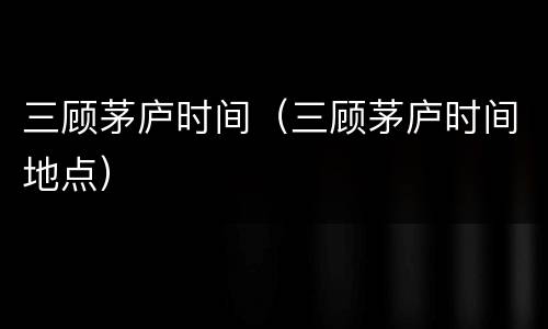 三顾茅庐时间（三顾茅庐时间地点）