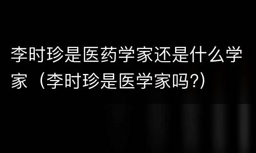 李时珍是医药学家还是什么学家（李时珍是医学家吗?）