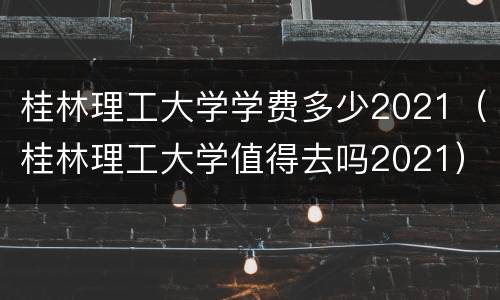 桂林理工大学学费多少2021（桂林理工大学值得去吗2021）