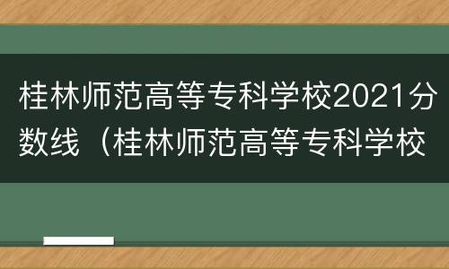 桂林师范高等专科学校2021分数线（桂林师范高等专科学校2021分数线表）