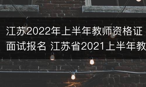 江苏2022年上半年教师资格证面试报名 江苏省2021上半年教资面试报名时间