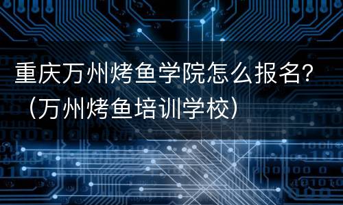 重庆万州烤鱼学院怎么报名？（万州烤鱼培训学校）