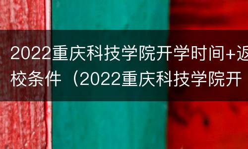 2022重庆科技学院开学时间+返校条件（2022重庆科技学院开学时间 返校条件怎么样）