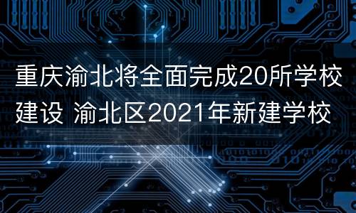 重庆渝北将全面完成20所学校建设 渝北区2021年新建学校