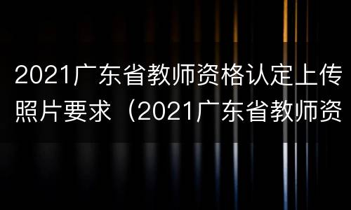 2021广东省教师资格认定上传照片要求（2021广东省教师资格认定上传照片要求多大）